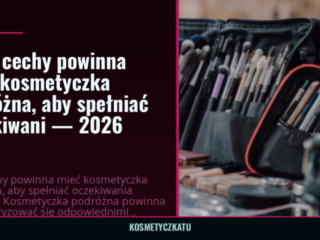 Jakie cechy powinna mieć kosmetyczka podróżna, aby spełniać oczekiwani — 2026
