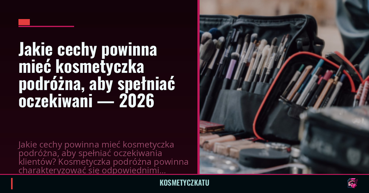 Jakie cechy powinna mieć kosmetyczka podróżna, aby spełniać oczekiwani — 2026
