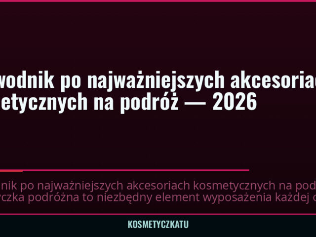 Przewodnik po najważniejszych akcesoriach kosmetycznych na podróż — 2026